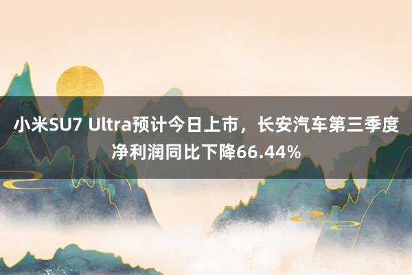 小米SU7 Ultra预计今日上市，长安汽车第三季度净利润同比下降66.44%