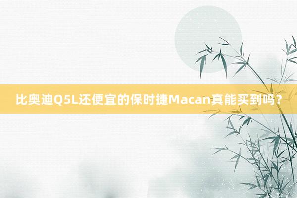 比奥迪Q5L还便宜的保时捷Macan真能买到吗？