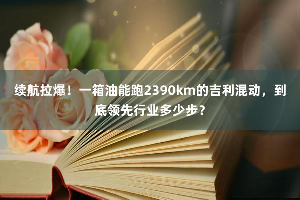 续航拉爆！一箱油能跑2390km的吉利混动，到底领先行业多少步？