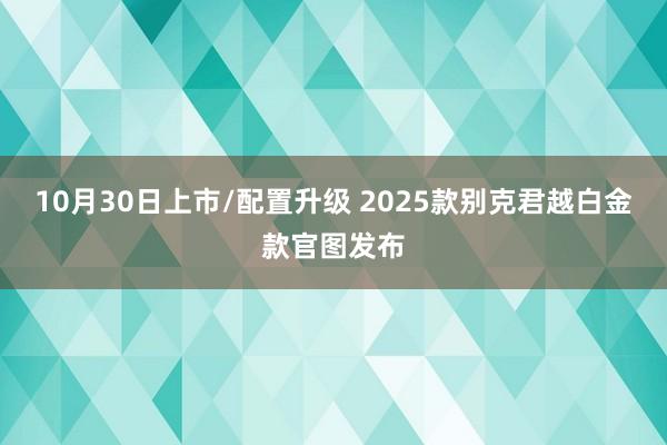 10月30日上市/配置升级 2025款别克君越白金款官图发布