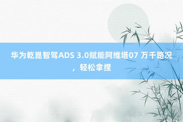 华为乾崑智驾ADS 3.0赋能阿维塔07 万千路况，轻松拿捏