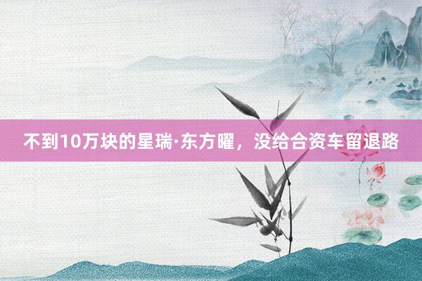 不到10万块的星瑞·东方曜，没给合资车留退路