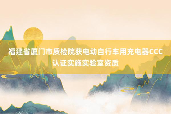 福建省厦门市质检院获电动自行车用充电器CCC认证实施实验室资质