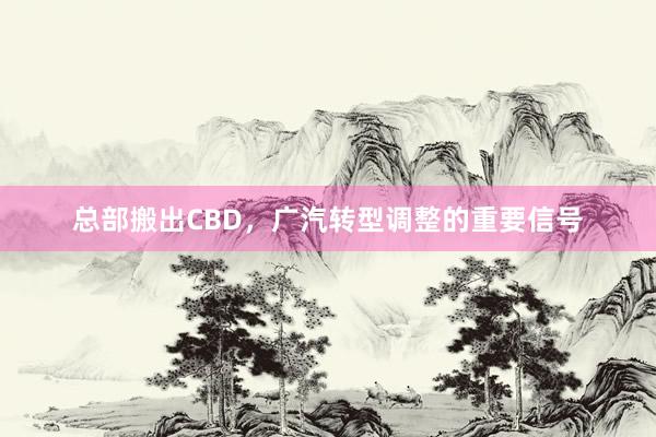 总部搬出CBD，广汽转型调整的重要信号