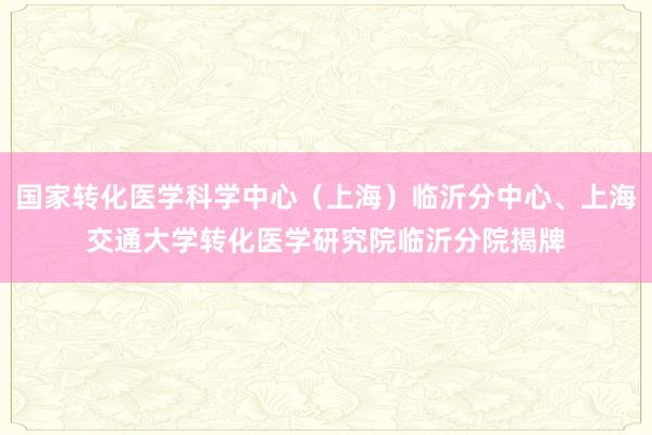 国家转化医学科学中心（上海）临沂分中心、上海交通大学转化医学研究院临沂分院揭牌