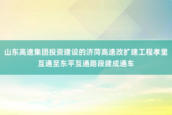 山东高速集团投资建设的济菏高速改扩建工程孝里互通至东平互通路段建成通车