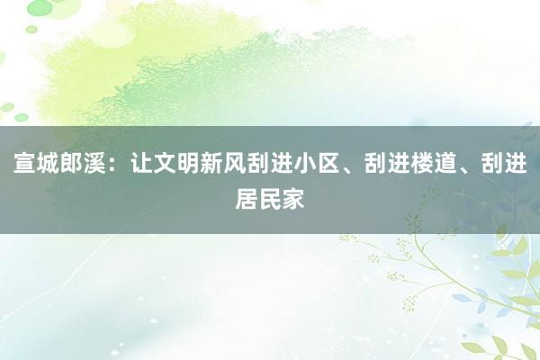 宣城郎溪：让文明新风刮进小区、刮进楼道、刮进居民家