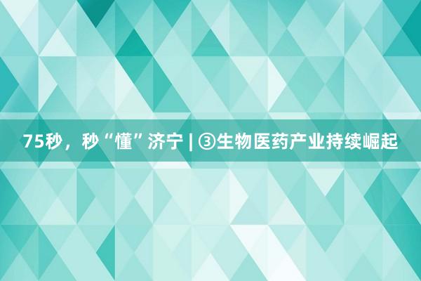 75秒，秒“懂”济宁 | ③生物医药产业持续崛起