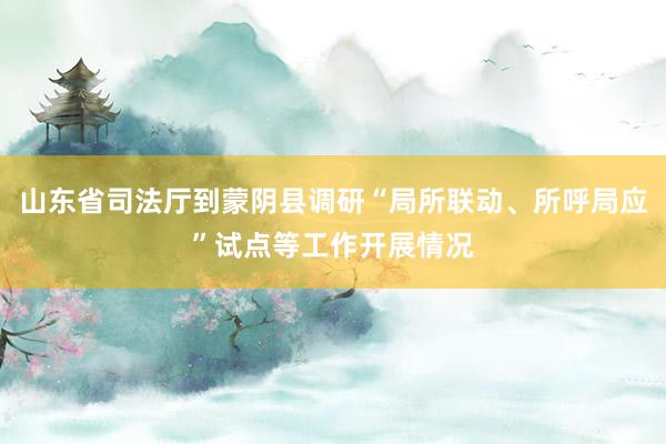 山东省司法厅到蒙阴县调研“局所联动、所呼局应”试点等工作开展情况