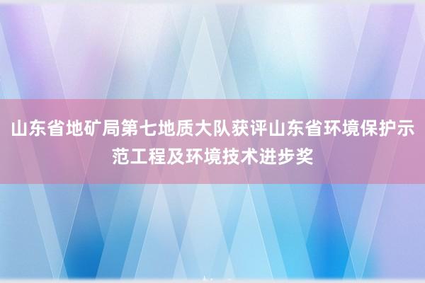 山东省地矿局第七地质大队获评山东省环境保护示范工程及环境技术进步奖