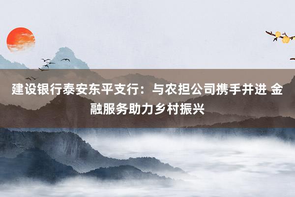 建设银行泰安东平支行：与农担公司携手并进 金融服务助力乡村振兴