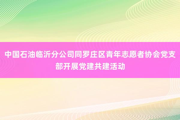 中国石油临沂分公司同罗庄区青年志愿者协会党支部开展党建共建活动