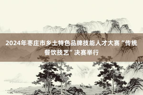 2024年枣庄市乡土特色品牌技能人才大赛“传统餐饮技艺”决赛举行