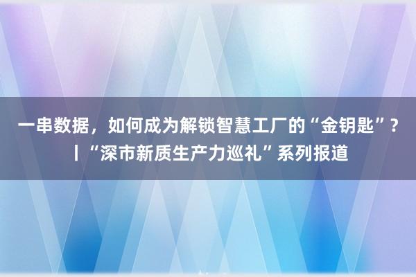 一串数据，如何成为解锁智慧工厂的“金钥匙”？丨“深市新质生产力巡礼”系列报道