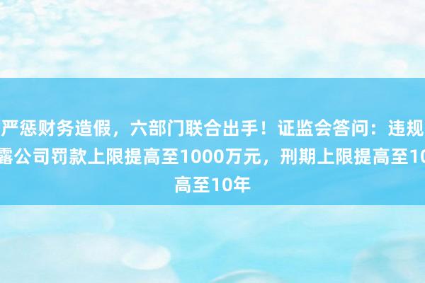 严惩财务造假，六部门联合出手！证监会答问：违规披露公司罚款上限提高至1000万元，刑期上限提高至10年