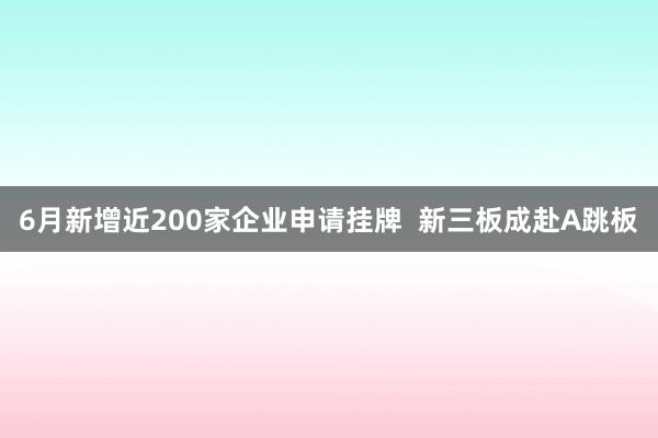 6月新增近200家企业申请挂牌  新三板成赴A跳板