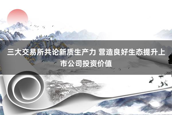 三大交易所共论新质生产力 营造良好生态提升上市公司投资价值