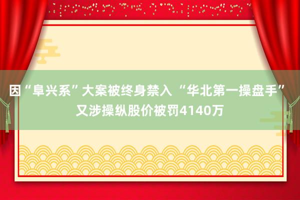 因“阜兴系”大案被终身禁入 “华北第一操盘手” 又涉操纵股价被罚4140万