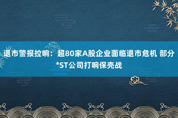 退市警报拉响：超80家A股企业面临退市危机 部分*ST公司打响保壳战