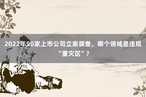 2022年90家上市公司立案调查，哪个领域是违规“重灾区”？