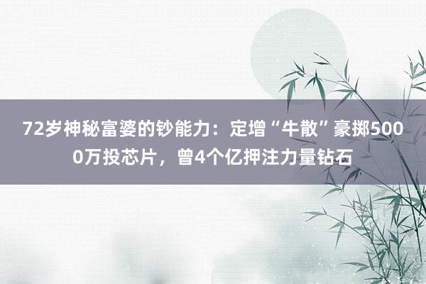 72岁神秘富婆的钞能力：定增“牛散”豪掷5000万投芯片，曾4个亿押注力量钻石