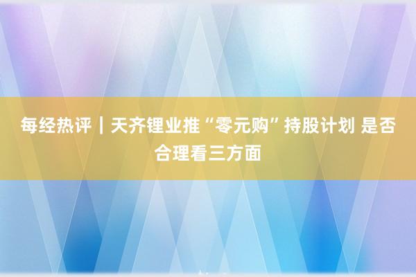 每经热评｜天齐锂业推“零元购”持股计划 是否合理看三方面