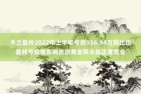 木兰股份2022年上半年亏损936.94万同比由盈转亏疫情影响旅游黄金期未能正常营业