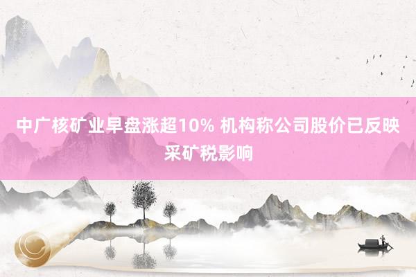 中广核矿业早盘涨超10% 机构称公司股价已反映采矿税影响