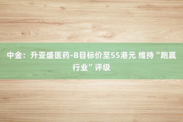 中金：升亚盛医药-B目标价至55港元 维持“跑赢行业”评级