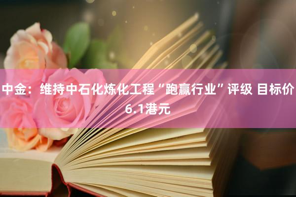 中金：维持中石化炼化工程“跑赢行业”评级 目标价6.1港元