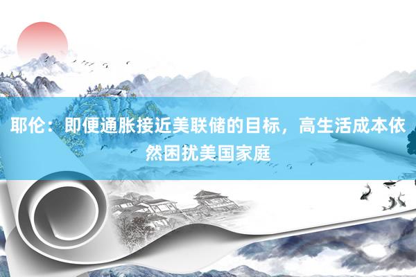 耶伦：即便通胀接近美联储的目标，高生活成本依然困扰美国家庭