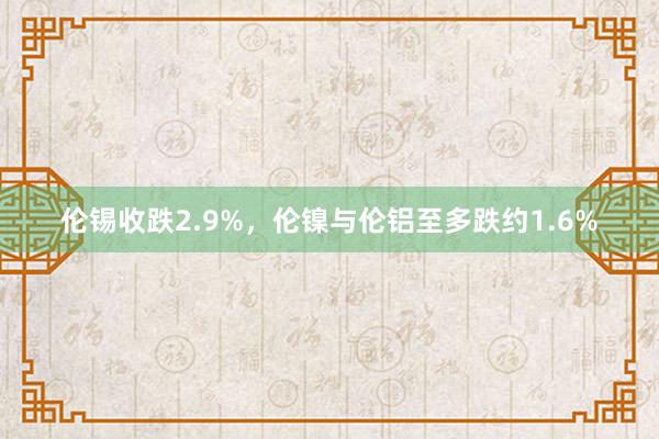 伦锡收跌2.9%，伦镍与伦铝至多跌约1.6%