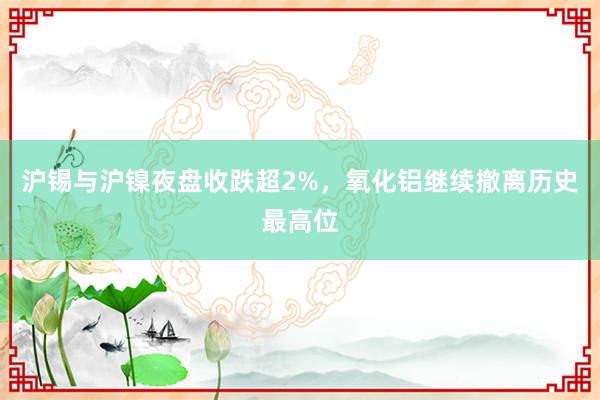 沪锡与沪镍夜盘收跌超2%，氧化铝继续撤离历史最高位