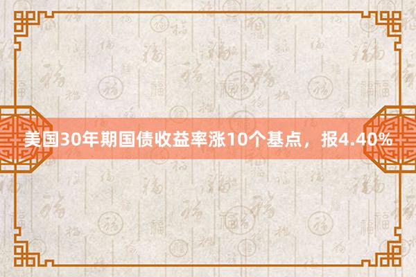 美国30年期国债收益率涨10个基点，报4.40%