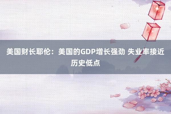 美国财长耶伦：美国的GDP增长强劲 失业率接近历史低点