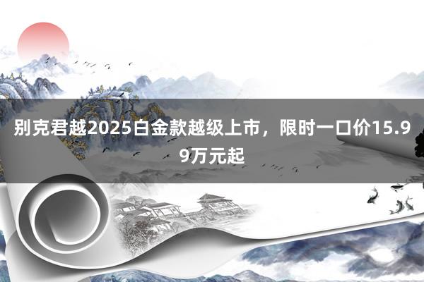 别克君越2025白金款越级上市，限时一口价15.99万元起