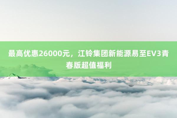 最高优惠26000元，江铃集团新能源易至EV3青春版超值福利