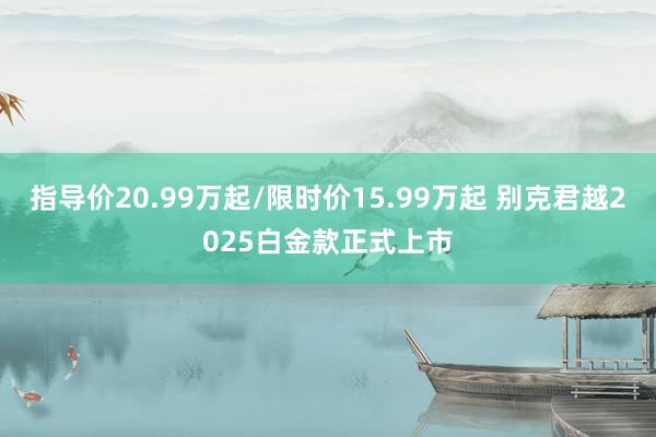 指导价20.99万起/限时价15.99万起 别克君越2025白金款正式上市