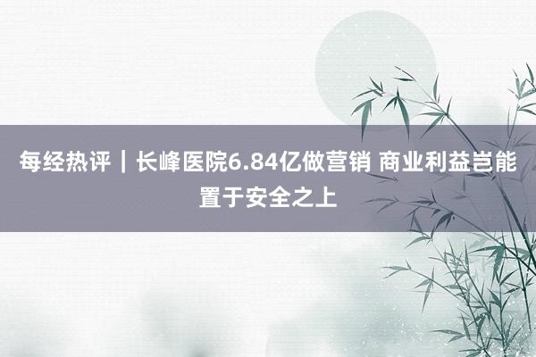 每经热评｜长峰医院6.84亿做营销 商业利益岂能置于安全之上