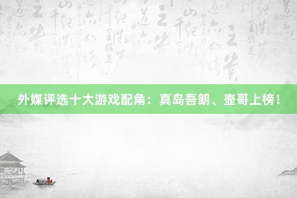 外媒评选十大游戏配角：真岛吾朗、壶哥上榜！