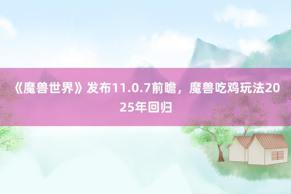 《魔兽世界》发布11.0.7前瞻，魔兽吃鸡玩法2025年回归