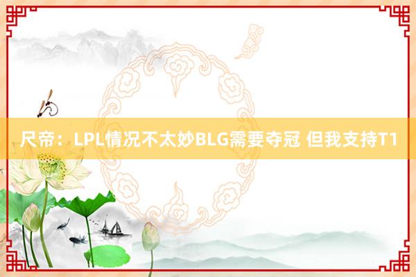 尺帝：LPL情况不太妙BLG需要夺冠 但我支持T1