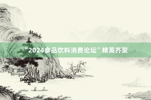 “2024食品饮料消费论坛”精英齐聚