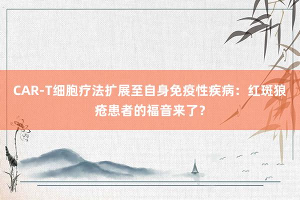 CAR-T细胞疗法扩展至自身免疫性疾病：红斑狼疮患者的福音来了？