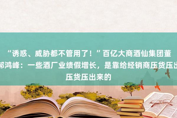 “诱惑、威胁都不管用了！”百亿大商酒仙集团董事长郝鸿峰：一些酒厂业绩假增长，是靠给经销商压货压出来的