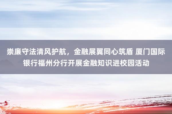 崇廉守法清风护航，金融展翼同心筑盾 厦门国际银行福州分行开展金融知识进校园活动