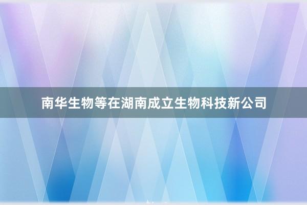 南华生物等在湖南成立生物科技新公司