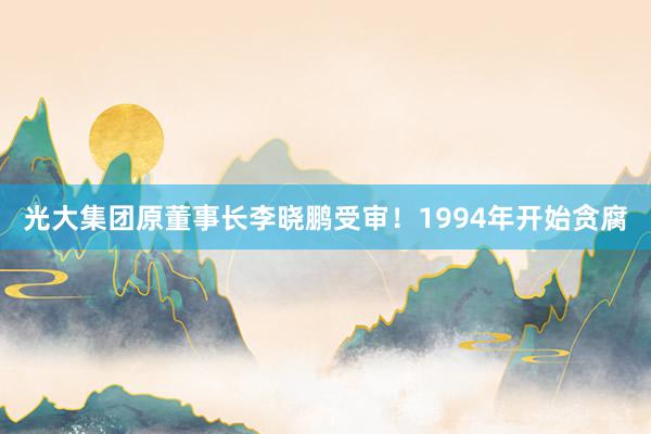 光大集团原董事长李晓鹏受审！1994年开始贪腐