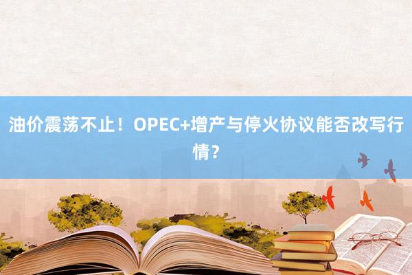 油价震荡不止！OPEC+增产与停火协议能否改写行情？