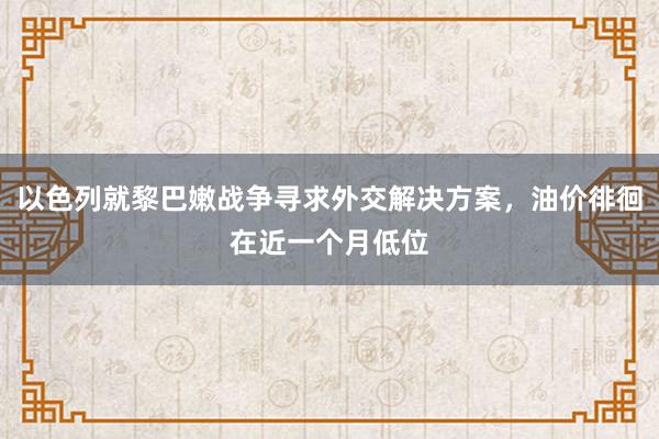 以色列就黎巴嫩战争寻求外交解决方案，油价徘徊在近一个月低位